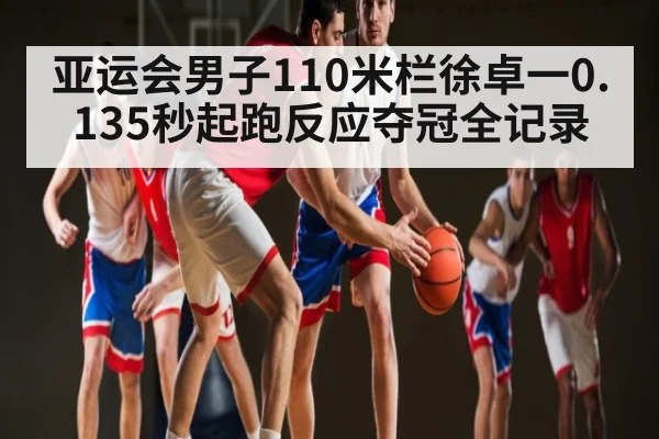 亚运会男子110米栏徐卓一0.135秒起跑反应夺冠全记录（kaiyun sport）