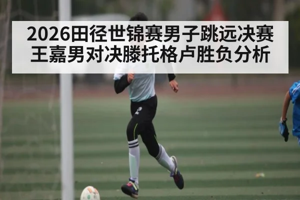2026田径世锦赛男子跳远决赛王嘉男对决滕托格卢胜负分析（kaiyun sport）